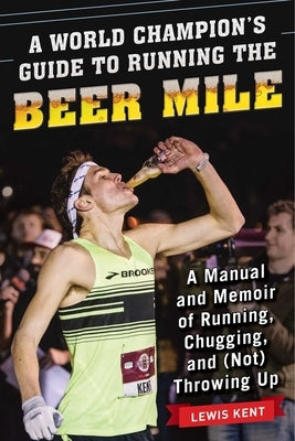 A World Champion's Guide to Running the Beer Mile: A Manual and Memoir of Running, Chugging, and (Not) Throwing Up by Kent, Lewis