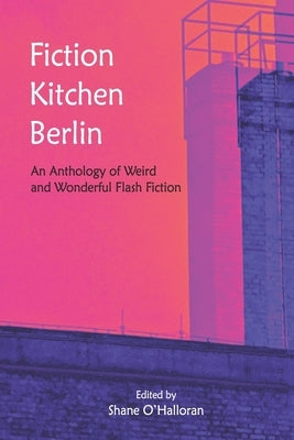 Fiction Kitchen Berlin: An Anthology of Weird and Wonderful Flash Fiction by O'Halloran, Shane
