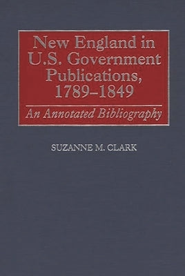 New England in U.S. Government Publications, 1789-1849: An Annotated Bibliography by Clark, Suzanne M.