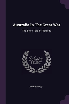 Australia In The Great War: The Story Told In Pictures by Anonymous