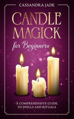 Candle Magick for Beginners: A Comprehensive Guide to Spells and Rituals by Jade, Cassandra