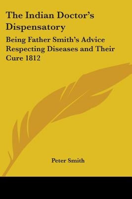 The Indian Doctor's Dispensatory: Being Father Smith's Advice Respecting Diseases and Their Cure 1812 by Smith, Peter
