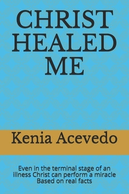 Christ Healed Me: Even in the terminal stage of an illness Christ can perform a miracle. Based on real facts by Acevedo, Kenia