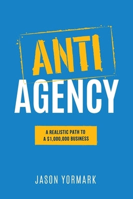 Anti-Agency: A Realistic Path to A $1,000,000 Business by Yormark, Jason