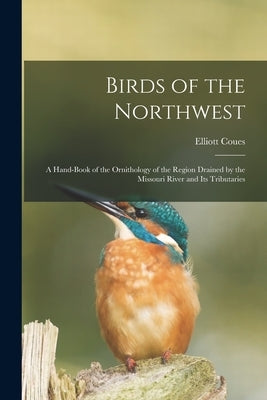 Birds of the Northwest: A Hand-Book of the Ornithology of the Region Drained by the Missouri River and Its Tributaries by Coues, Elliott
