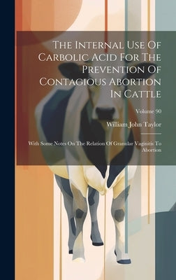 The Internal Use Of Carbolic Acid For The Prevention Of Contagious Abortion In Cattle: With Some Notes On The Relation Of Granular Vaginitis To Aborti by Taylor, William John