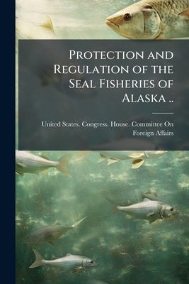 Protection and Regulation of the Seal Fisheries of Alaska .. by United States Congress House Committe