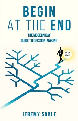 Begin at the End: The Modern Day Guide to Decision-Making by Sable, Jeremy