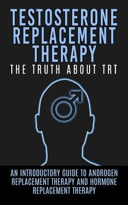 Testosterone Replacement Therapy: The Truth About TRT: An Introductory Guide to Androgen Replacement Therapy And Hormone Replacement Therapy by Hendrix, Arnold