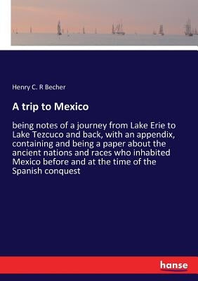 A trip to Mexico: being notes of a journey from Lake Erie to Lake Tezcuco and back, with an appendix, containing and being a paper about the ancient n by Becher, Henry C. R.