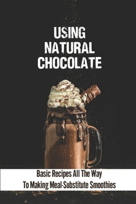 Using Natural Chocolate: Basic Recipes All The Way To Making Meal-Substitute Smoothies: Chocolate Smoothies Benefits by Sturdevant, Thomas