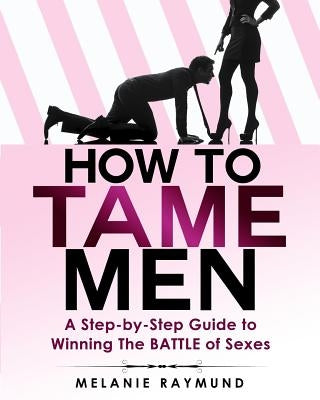 How to Tame Men: a step-by-step Guide to Winning The BATTLE of Sexes by Raymund, Melanie