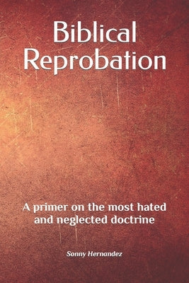 Biblical Reprobation: A primer on the most hated and neglected doctrine by Hernandez, Sonny L.
