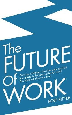 The Future of Work: Don't be a follower: Lead the pack and find your place in the new market for work! This book will show you how. by Ritter, Rolf