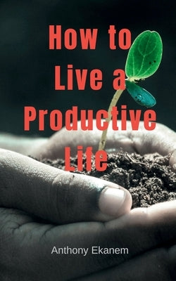 How to Live a Productive Life by Ekanem, Anthony