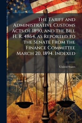 The Tariff and Administrative Customs Acts of 1890, and the Bill H. R. 4864, as Reported to the Senate From the Finance Committee March 20, 1894. Inde by United States