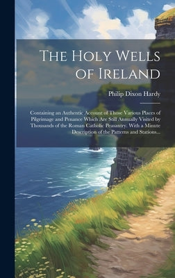 The Holy Wells of Ireland: Containing an Authentic Account of Those Various Places of Pilgrimage and Penance Which Are Still Annually Visited by by Hardy, Philip Dixon 1794?-1875