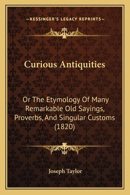 Curious Antiquities: Or The Etymology Of Many Remarkable Old Sayings, Proverbs, And Singular Customs (1820) by Taylor, Joseph