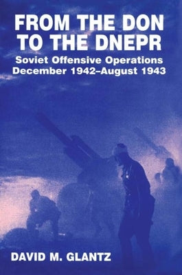 From the Don to the Dnepr: Soviet Offensive Operations, December 1942 - August 1943 by Glantz, David M.