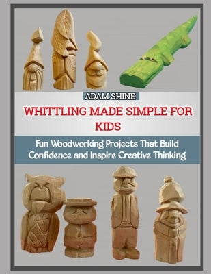 Whittling Made Simple for Kids: Fun Woodworking Projects That Build Confidence and Inspire Creative Thinking by Shine, Adam