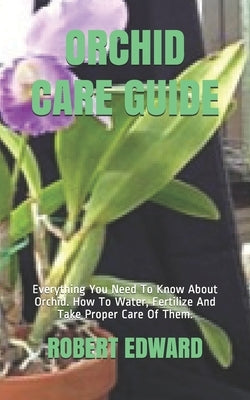 Orchid Care Guide: Everything You Need To Know About Orchid. How To Water, Fertilize And Take Proper Care Of Them. by Edward, Robert