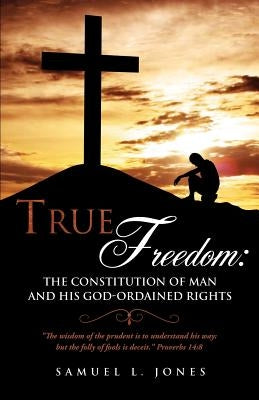 True Freedom: The Constitution of Man and His God-Ordained Rights by Jones, Samuel L.