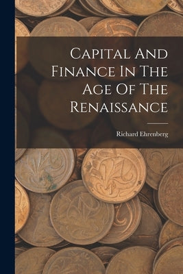 Capital And Finance In The Age Of The Renaissance by Ehrenberg, Richard