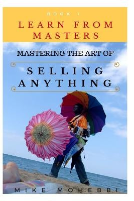 Mastering The Art Of Selling Anything: Concise, Info Packed And Step By Step Guide On Learning How To Master The Art Of Selling Anything by Mohebbi, Mike