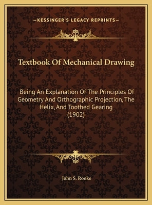 Textbook Of Mechanical Drawing: Being An Explanation Of The Principles Of Geometry And Orthographic Projection, The Helix, And Toothed Gearing (1902) by Rooke, John S.