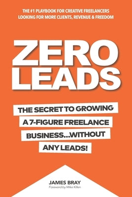 Zero Leads: The Secret To Growing A 7-Figure Service Business Without Any Leads by Bray, James