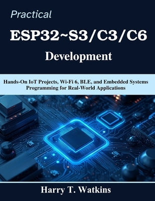 Practical ESP32 S3/C3/C6 Development: Hands-On IoT Projects, Wi-Fi 6, BLE, and Embedded Systems Programming for Real-World Applications by Watkins, Harry T.