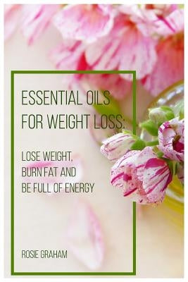 Essential Oils for Weight Loss: Lose Weight, Burn Fat and Be Full of Energy by Graham, Rosie