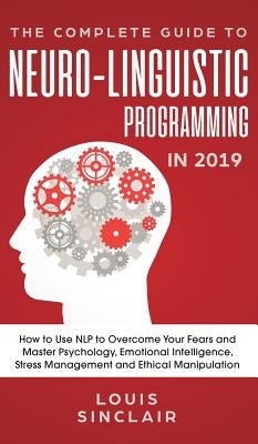 The Complete Guide to Neuro-Linguistic Programming in 2019: How to Use NLP to Overcome Your Fears and Master Psychology, Emotional Intelligence, Stres by Sinclair, Louis