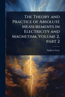 The Theory and Practice of Absolute Measurements in Electricity and Magnetism, Volume 2, part 2 by Gray, Andrew