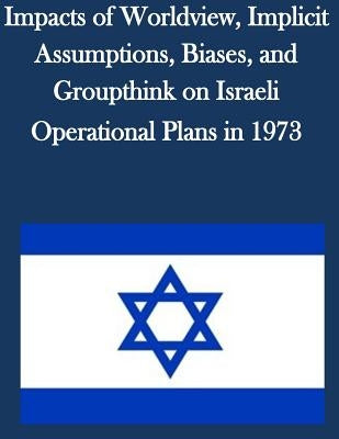 Impacts of Worldview, Implicit Assumptions, Biases, and Groupthink on Israeli Operational Plans in 1973 by U. S. Army Command and General Staff Col