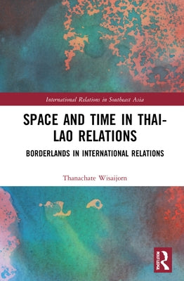 Space and Time in Thai-Lao Relations: Borderlands in International Relations by Wisaijorn, Thanachate