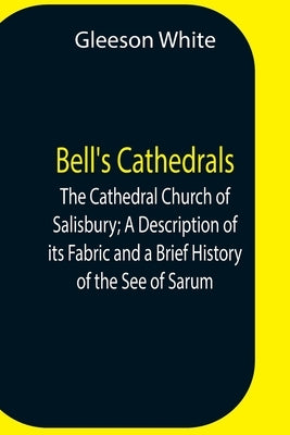 Bell'S Cathedrals; The Cathedral Church Of Salisbury; A Description Of Its Fabric And A Brief History Of The See Of Sarum by White, Gleeson
