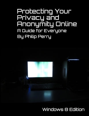 Protecting Your Privacy and Anonymity Online: A Guide For Everyone (Windows 8 Edition) by Perry, Philip