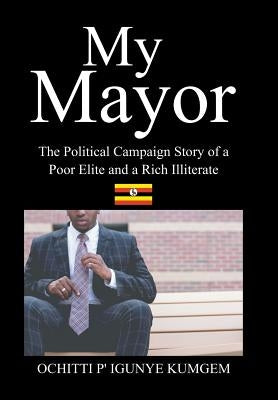 My Mayor: The Political Campaign Story of a Poor Elite and a Rich Illiterate by Ochitti P' Igunye Kumgem