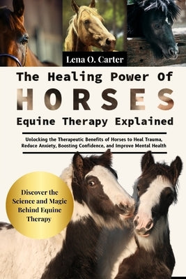 The Healing Power Of Horses: Equine Therapy Explained: Unlocking The Therapeutic Benefits Of Horses To Heal Trauma, Reduce Anxiety, Boosting Confidenc by Carter, Lena O.