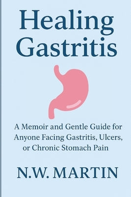 Healing Gastritis: A Memoir and Gentle Guide for Anyone Facing Gastritis, Ulcers, or Chronic Stomach Pain by Martin, N. W.