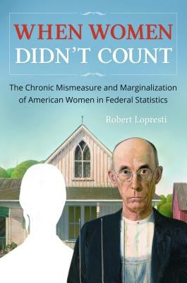 When Women Didn't Count: The Chronic Mismeasure and Marginalization of American Women in Federal Statistics by Lopresti, Robert