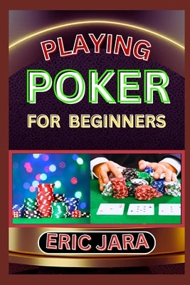 Playing Poker for Beginners: Complete Procedural Guide To Understand, Learn And Master How To Play Poker Like A Pro Even With No Former Experience by Jara, Eric