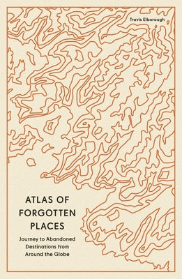 Atlas of Forgotten Places: Journeys to Abandoned and Deserted Destinations by Elborough, Travis