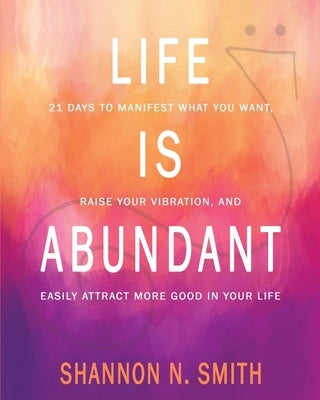 Life Is Abundant: 21 Days to Manifest What You Want, Raise Your Vibration, And Easily Attract More Good in Your Life by Smith, Shannon N.