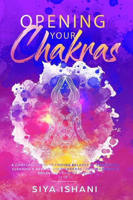 Opening your Chakras: A complete guide to finding balance by awakening, clearing & healing your chakras - For beginners & advanced practice by Ishani, Siya