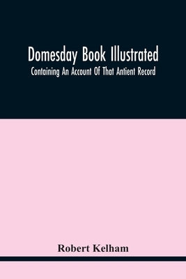 Domesday Book Illustrated: Containing An Account Of That Antient Record; As Also, Of The Tenants In Capite Or Serjanty Therein Mentioned: And A T by Kelham, Robert