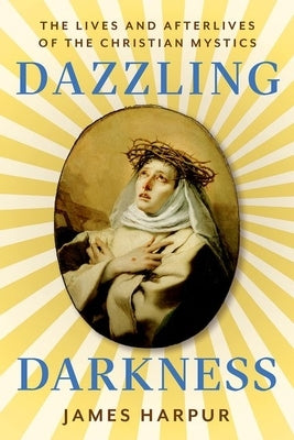 Dazzling Darkness: The Lives and Afterlives of the Christian Mystics by Harpur, James