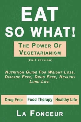 Eat So What! the Power of Vegetarianism: Nutrition Guide For Weight Loss, Disease Free, Drug Free, Healthy Long Life (Full Version) by La Fonceur
