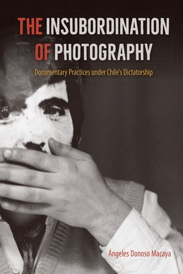 The Insubordination of Photography: Documentary Practices Under Chile's Dictatorship by Donoso Macaya, Ángeles